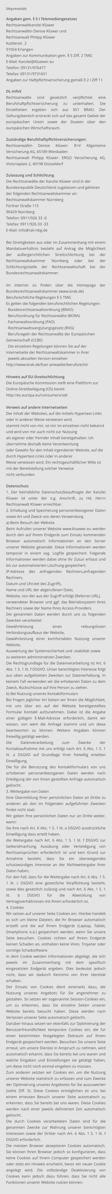 Impressum  Angaben gem. § 5 I Telemediengesetzes  Rechtsanwaltkanzlei Klüwer Rechtsanwältin Denise Klüwer und Rechtsanwalt Philipp Klüwer Kuttlerstr. 2 91054 Erlangen Angaben zur Kommunikation gem. § 5 Ziff. 2 TMG E-Mail: Kanzlei@Kluewer.eu Telefon: 09131/976477 Telefax: 09131/9731651 Angaben zur Haftpflichtversicherung gemäß § 2 I Ziff 11   DL-InfoV Rechtsanwälte sind gesetzlich verpflichtet eine Berufshaftpflichtversicherung zu unterhalten. Die Einzelheiten ergeben sich aus §51 BRAO. Der Geltungsbereich erstreckt sich auf das gesamt Gebiet der europäischen Union sowie der Staaten über den europäischen Wirtschaftsraum.  Zuständige Berufshaftpflichtversicherungen:  Rechtsanwältin Denise Klüwer: R+V Allgemeine Versicherung AG, 65189 Wiesbaden Rechtsanwalt Philipp Klüwer: ERGO Versicherung AG, Victoriaplatz 2, 40198 Düsseldorf  Zulassung und Schlichtung Die Rechtsanwälte der Kanzlei Klüwer sind in der Bundesrepublik Deutschland zugelassen und gehören der folgenden Rechtsanwaltskammer an: Rechtsanwaltskammer Nürnberg Fürther Straße 115 90429 Nürnberg Telefon: 0911/926 33 -0 Telefax: 0911/926 33 -33 E-Mail: info@rak-nbg.de  Bei Streitigkeiten aus oder im Zusammenhang mit einem Mandatsverhältnis besteht auf Antrag die Möglichkeit der außergerichtlichen Streitschlichtung bei der Rechtsanwaltskammer Nürnberg oder bei der Schlichtungsstelle der Rechtsanwaltschaft bei der Bundesrechtsanwaltskammer.  Im Internet zu finden über die Homepage der Bundesrechtsanwaltskammer (www.brak.de) Berufsrechtliche Regelungen § 5 TMG Es gelten die folgenden berufsrechtlichen Regelungen: · Bundesrechtsanwaltsordnung (BRAO) · Berufsordnung für Rechtsanwälte (BORA) · Fachanwaltsordnung (FAO) · Rechtsanwaltsvergütungsgesetz (RVG)  · Berufsregeln der Rechtsanwälte der Europäischen Gemeinschaft (CCBE)   Die einzelnen Regelungen können Sie auf der Internetseite der Rechtsanwaltskammer in ihrer   jeweils aktuellen Version einsehen http://www.brak.de/fuer-anwaelte/berufsrecht/  Hinweis auf EU-Streitschlichtung  Die Europäische Kommission stellt eine Plattform zur Online-Streitbeilegung (OS) bereit:  http://ec.europa.eu/consumers/odr   Verweis auf andere Internetseiten Der Inhalt der Websites, auf die mittels Hypertext-Links oder in anderer Weise verwiesen wird,  stammt nicht von mir, ist mir im einzelnen nicht bekannt und wird von mir auch nicht zur Nutzung  als eigener oder fremder Inhalt bereitgehalten. Ich übernehme deshalb keine Verantwortung  oder Gewähr für den Inhalt irgendeiner Website, auf die durch Hypertext-Links oder in anderer  Weise verwiesen wird. Ein rechtsgeschäftlicher Wille ist mit der Bereitstellung solcher Verweise  nicht verbunden  Datenschutz 1. Der betriebliche Datenschutzbeauftragte der Kanzlei Klüwer ist unter der o.g. Anschrift, zu Hd. Herrn Rechtsanwalt Klüwer erreichbar. 2. Erhebung und Speicherung personenbezogener Daten sowie Art und Zweck von deren Verwendung a) Beim Besuch der Website Beim Aufrufen unserer Website www.kluewer.eu werden durch den auf Ihrem Endgerät zum Einsatz kommenden Browser automatisch Informationen an den Server unserer Website gesendet. Diese Informationen werden temporär in einem sog. Logfile gespeichert. Folgende Informationen werden dabei ohne Ihr Zutun erfasst und bis zur automatisierten Löschung gespeichert: IP-Adresse des anfragenden Rechners,anfragenden Rechners, Datum und Uhrzeit des Zugriffs, Name und URL der abgerufenen Datei, Website, von der aus der Zugriff erfolgt (Referrer-URL), verwendeter Browser und ggf. das Betriebssystem Ihres Rechners sowie der Name Ihres Access-Providers. Die genannten Daten werden durch uns zu folgenden Zwecken verarbeitet: Gewährleistung eines reibungslosen Verbindungsaufbaus der Website, Gewährleistung einer komfortablen Nutzung unserer Website, Auswertung der Systemsicherheit und -stabilität sowie zu weiteren administrativen Zwecken. Die Rechtsgrundlage für die Datenverarbeitung ist Art. 6 Abs. 1 S. 1 lit. f DSGVO. Unser berechtigtes Interesse folgt aus oben aufgelisteten Zwecken zur Datenerhebung. In keinem Fall verwenden wir die erhobenen Daten zu dem Zweck, Rückschlüsse auf Ihre Person zu ziehen. b) Bei Nutzung unseres Kontaktformulars Bei Fragen jeglicher Art bieten wir Ihnen die Möglichkeit, mit uns über ein auf der Website bereitgestelltes Formular Kontakt aufzunehmen. Dabei ist die Angabe einer gültigen E-Mail-Adresse erforderlich, damit wir wissen, von wem die Anfrage stammt und um diese beantworten zu können. Weitere Angaben können freiwillig getätigt werden. Die Datenverarbeitung zum Zwecke der Kontaktaufnahme mit uns erfolgt nach Art. 6 Abs. 1 S. 1 lit. a DSGVO auf Grundlage Ihrer freiwillig erteilten Einwilligung. Die für die Benutzung des Kontaktformulars von uns erhobenen personenbezogenen Daten werden nach Erledigung der von Ihnen gestellten Anfrage automatisch gelöscht. 3. Weitergabe von Daten Eine Übermittlung Ihrer persönlichen Daten an Dritte zu anderen als den im Folgenden aufgeführten Zwecken findet nicht statt. Wir geben Ihre persönlichen Daten nur an Dritte weiter, wenn: Sie Ihre nach Art. 6 Abs. 1 S. 1 lit. a DSGVO ausdrückliche Einwilligung dazu erteilt haben, die Weitergabe nach Art. 6 Abs. 1 S. 1 lit. f DSGVO zur Geltendmachung, Ausübung oder Verteidigung von Rechtsansprüchen erforderlich ist und kein Grund zur Annahme besteht, dass Sie ein überwiegendes schutzwürdiges Interesse an der Nichtweitergabe Ihrer Daten haben, Für den Fall, dass für die Weitergabe nach Art. 6 Abs. 1 S. 1 lit. c DSGVO eine gesetzliche Verpflichtung besteht, sowie dies gesetzlich zulässig und nach Art. 6 Abs. 1 S. 1 lit. b DSGVO für die Abwicklung von Vertragsverhältnissen mit Ihnen erforderlich ist. 4. Cookies Wir setzen auf unserer Seite Cookies ein. Hierbei handelt es sich um kleine Dateien, die Ihr Browser automatisch erstellt und die auf Ihrem Endgerät (Laptop, Tablet, Smartphone o.ä.) gespeichert werden, wenn Sie unsere Seite besuchen. Cookies richten auf Ihrem Endgerät keinen Schaden an, enthalten keine Viren, Trojaner oder sonstige Schadsoftware. In dem Cookie werden Informationen abgelegt, die sich jeweils im Zusammenhang mit dem spezifisch eingesetzten Endgerät ergeben. Dies bedeutet jedoch nicht, dass wir dadurch Kenntnis von Ihrer Identität erhalten. Der Einsatz von Cookies dient einerseits dazu, die Nutzung unseres Angebots für Sie angenehmer zu gestalten. So setzen wir sogenannte Session-Cookies ein, um zu erkennen, dass Sie einzelne Seiten unserer Website bereits besucht haben. Diese werden nach Verlassen unserer Seite automatisch gelöscht. Darüber hinaus setzen wir ebenfalls zur Optimierung der Benutzerfreundlichkeit temporäre Cookies ein, die für einen bestimmten festgelegten Zeitraum auf Ihrem Endgerät gespeichert werden. Besuchen Sie unsere Seite erneut, um unsere Dienste in Anspruch zu nehmen, wird automatisch erkannt, dass Sie bereits bei uns waren und welche Eingaben und Einstellungen sie getätigt haben, um diese nicht noch einmal eingeben zu müssen. Zum anderen setzten wir Cookies ein, um die Nutzung unserer Website statistisch zu erfassen und zum Zwecke der Optimierung unseres Angebotes für Sie auszuwerten (siehe Ziff. 5). Diese Cookies ermöglichen es uns, bei einem erneuten Besuch unserer Seite automatisch zu erkennen, dass Sie bereits bei uns waren. Diese Cookies werden nach einer jeweils definierten Zeit automatisch gelöscht. Die durch Cookies verarbeiteten Daten sind für die genannten Zwecke zur Wahrung unserer berechtigten Interessen sowie der Dritter nach Art. 6 Abs. 1 S. 1 lit. f DSGVO erforderlich. Die meisten Browser akzeptieren Cookies automatisch. Sie können Ihren Browser jedoch so konfigurieren, dass keine Cookies auf Ihrem Computer gespeichert werden oder stets ein Hinweis erscheint, bevor ein neuer Cookie angelegt wird. Die vollständige Deaktivierung von Cookies kann jedoch dazu führen, dass Sie nicht alle Funktionen unserer Website nutzen können.