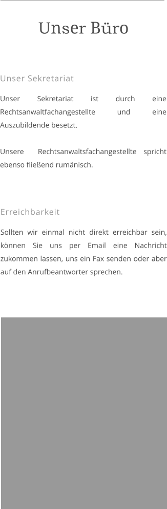 Unser Sekretariat  Unser Sekretariat ist durch eine Rechtsanwaltfachangestellte und eine Auszubildende besetzt.  Unsere  Rechtsanwaltsfachangestellte spricht ebenso fließend rumänisch.  Unser Büro  Erreichbarkeit  Sollten wir einmal nicht direkt erreichbar sein, können Sie uns per Email eine Nachricht zukommen lassen, uns ein Fax senden oder aber auf den Anrufbeantworter sprechen.