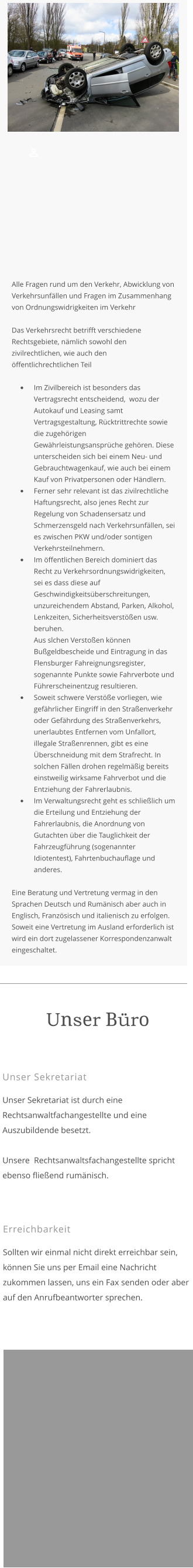 Unser Sekretariat  Unser Sekretariat ist durch eine Rechtsanwaltfachangestellte und eine Auszubildende besetzt.  Unsere  Rechtsanwaltsfachangestellte spricht ebenso fließend rumänisch.  Unser Büro  Erreichbarkeit  Sollten wir einmal nicht direkt erreichbar sein, können Sie uns per Email eine Nachricht zukommen lassen, uns ein Fax senden oder aber auf den Anrufbeantworter sprechen.      Alle Fragen rund um den Verkehr, Abwicklung von Verkehrsunfällen und Fragen im Zusammenhang von Ordnungswidrigkeiten im Verkehr   Das Verkehrsrecht betrifft verschiedene Rechtsgebiete, nämlich sowohl den zivilrechtlichen, wie auch den öffentlichrechtlichen Teil    •	Im Zivilbereich ist besonders das Vertragsrecht entscheidend,  wozu der Autokauf und Leasing samt Vertragsgestaltung, Rücktrittrechte sowie die zugehörigen Gewährleistungsansprüche gehören. Diese unterscheiden sich bei einem Neu- und Gebrauchtwagenkauf, wie auch bei einem Kauf von Privatpersonen oder Händlern. •	Ferner sehr relevant ist das zivilrechtliche Haftungsrecht, also jenes Recht zur Regelung von Schadensersatz und Schmerzensgeld nach Verkehrsunfällen, sei es zwischen PKW und/oder sontigen Verkehrsteilnehmern. •	Im öffentlichen Bereich dominiert das Recht zu Verkehrsordnungswidrigkeiten, sei es dass diese auf Geschwindigkeitsüberschreitungen, unzureichendem Abstand, Parken, Alkohol, Lenkzeiten, Sicherheitsverstößen usw. beruhen. Aus slchen Verstoßen können Bußgeldbescheide und Eintragung in das Flensburger Fahreignungsregister, sogenannte Punkte sowie Fahrverbote und Führerscheinentzug resultieren. •	Soweit schwere Verstöße vorliegen, wie gefährlicher Eingriff in den Straßenverkehr oder Gefährdung des Straßenverkehrs, unerlaubtes Entfernen vom Unfallort, illegale Straßenrennen, gibt es eine Überschneidung mit dem Strafrecht. In solchen Fällen drohen regelmäßig bereits einstweilig wirksame Fahrverbot und die Entziehung der Fahrerlaubnis. •	Im Verwaltungsrecht geht es schließlich um die Erteilung und Entziehung der Fahrerlaubnis, die Anordnung von Gutachten über die Tauglichkeit der Fahrzeugführung (sogenannter Idiotentest), Fahrtenbuchauflage und anderes.  Eine Beratung und Vertretung vermag in den Sprachen Deutsch und Rumänisch aber auch in Englisch, Französisch und italienisch zu erfolgen. Soweit eine Vertretung im Ausland erforderlich ist wird ein dort zugelassener Korrespondenzanwalt eingeschaltet.