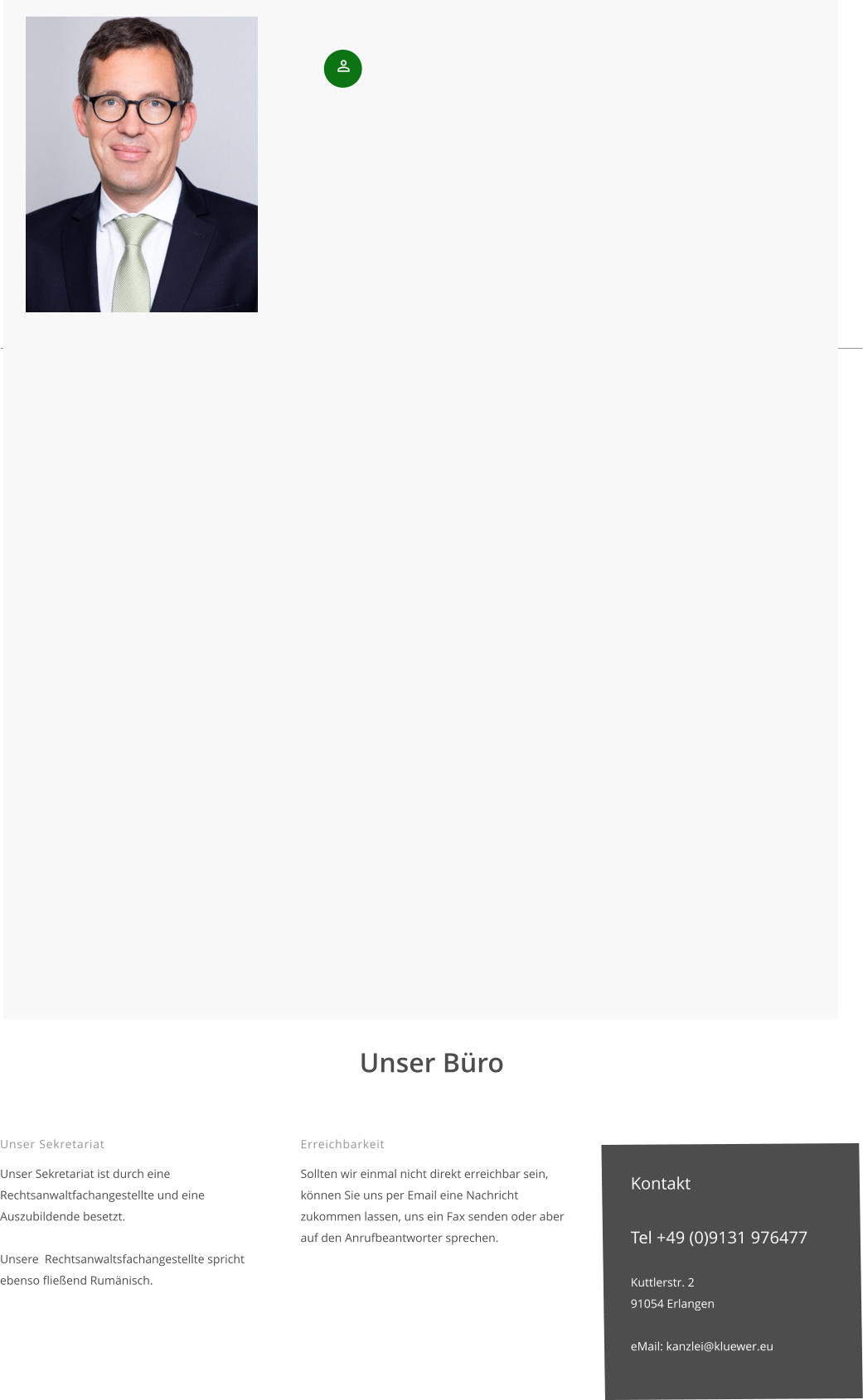 Unser Sekretariat  Unser Sekretariat ist durch eine Rechtsanwaltfachangestellte und eine Auszubildende besetzt.  Unsere  Rechtsanwaltsfachangestellte spricht ebenso fließend Rumänisch.    Unser Büro  Erreichbarkeit  Sollten wir einmal nicht direkt erreichbar sein, können Sie uns per Email eine Nachricht zukommen lassen, uns ein Fax senden oder aber auf den Anrufbeantworter sprechen.      Kontakt  Tel +49 (0)9131 976477  Kuttlerstr. 2 91054 Erlangen  eMail: kanzlei@kluewer.eu
