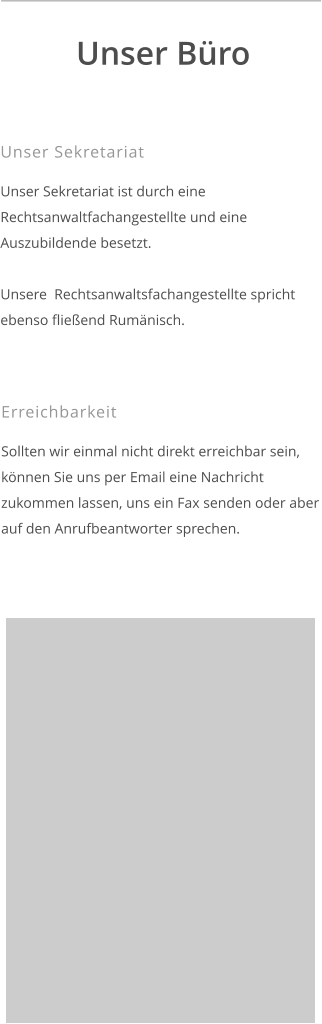 Unser Sekretariat  Unser Sekretariat ist durch eine Rechtsanwaltfachangestellte und eine Auszubildende besetzt.  Unsere  Rechtsanwaltsfachangestellte spricht ebenso fließend Rumänisch.    Unser Büro  Erreichbarkeit  Sollten wir einmal nicht direkt erreichbar sein, können Sie uns per Email eine Nachricht zukommen lassen, uns ein Fax senden oder aber auf den Anrufbeantworter sprechen.